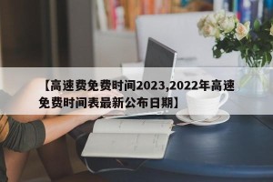 【高速费免费时间2023,2022年高速免费时间表最新公布日期】