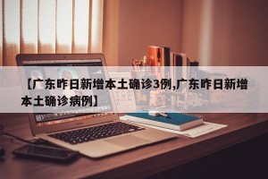 【广东昨日新增本土确诊3例,广东昨日新增本土确诊病例】