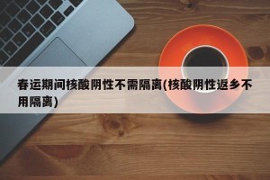 春运期间核酸阴性不需隔离(核酸阴性返乡不用隔离)