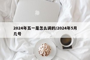 2024年五一是怎么调的/2024年5月几号