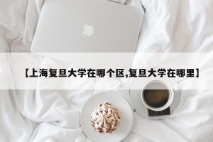 【上海复旦大学在哪个区,复旦大学在哪里】
