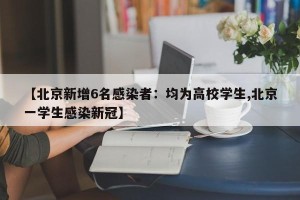【北京新增6名感染者：均为高校学生,北京一学生感染新冠】