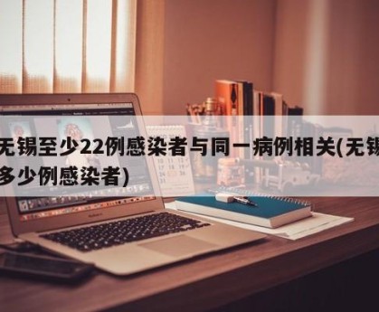 无锡至少22例感染者与同一病例相关(无锡多少例感染者)