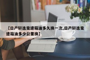 【日产轩逸变速箱油多久换一次,日产轩逸变速箱油多少公里换】