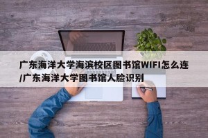 广东海洋大学海滨校区图书馆WIFI怎么连/广东海洋大学图书馆人脸识别