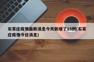 石家庄疫情最新消息今天新增了15例(石家庄疫情今日消息)