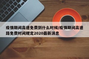 疫情期间高速免费到什么时候/疫情期间高速路免费时间规定2020最新消息