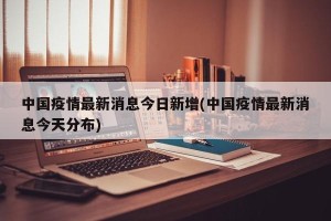 中国疫情最新消息今日新增(中国疫情最新消息今天分布)