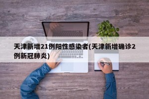 天津新增21例阳性感染者(天津新增确诊2例新冠肺炎)