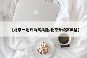 【北京一地升为高风险,北京升级高风险】