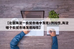 【北京海淀一农贸市场中发现1例阳性,海淀哪个农贸市场发现阳性】
