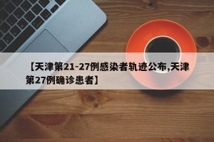 【天津第21-27例感染者轨迹公布,天津第27例确诊患者】