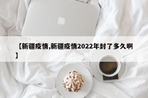 【新疆疫情,新疆疫情2022年封了多久啊】