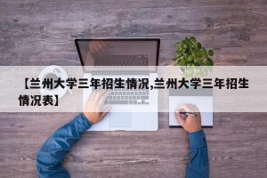 【兰州大学三年招生情况,兰州大学三年招生情况表】