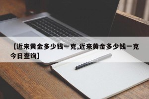 【近来黄金多少钱一克,近来黄金多少钱一克今日查询】