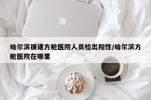 哈尔滨援建方舱医院人员检出阳性/哈尔滨方舱医院在哪里