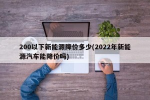 200以下新能源降价多少(2022年新能源汽车能降价吗)