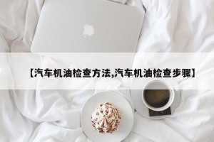 【汽车机油检查方法,汽车机油检查步骤】