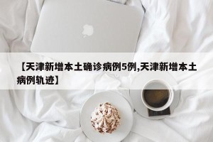 【天津新增本土确诊病例5例,天津新增本土病例轨迹】