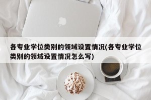 各专业学位类别的领域设置情况(各专业学位类别的领域设置情况怎么写)