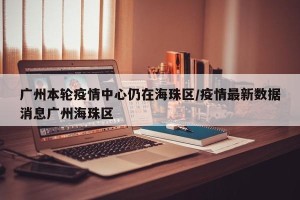 广州本轮疫情中心仍在海珠区/疫情最新数据消息广州海珠区