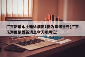 广东新增本土确诊病例1例为珠海报告(广东珠海疫情最新消息今天哪两位)