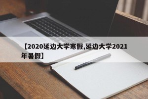 【2020延边大学寒假,延边大学2021年暑假】