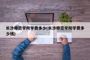 长沙师范学院学费多少(长沙师范学院学费多少钱)