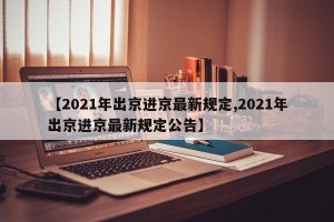 【2021年出京进京最新规定,2021年出京进京最新规定公告】