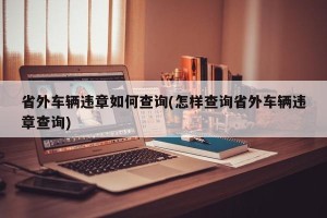 省外车辆违章如何查询(怎样查询省外车辆违章查询)