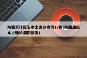 陕西累计报告本土确诊病例17例(陕西通报本土确诊病例情况)