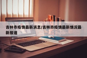 吉林市疫情最新消息/吉林市疫情最新情况最新报道