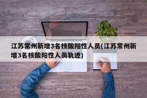 江苏常州新增3名核酸阳性人员(江苏常州新增3名核酸阳性人员轨迹)