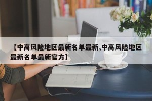 【中高风险地区最新名单最新,中高风险地区最新名单最新官方】