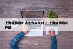 上海疫情最新消息今天又封了/上海疫情最新进展