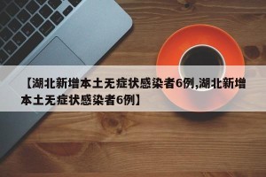 【湖北新增本土无症状感染者6例,湖北新增本土无症状感染者6例】