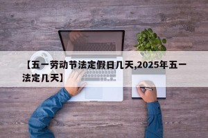 【五一劳动节法定假日几天,2025年五一法定几天】