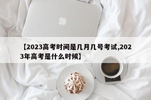 【2023高考时间是几月几号考试,2023年高考是什么时候】