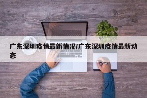 广东深圳疫情最新情况/广东深圳疫情最新动态