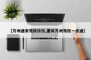 【万州通安驾校价位,重庆万州驾校一点通】