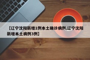 【辽宁沈阳新增1例本土确诊病例,辽宁沈阳新增本土病例3例】
