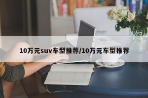 10万元suv车型推荐/10万元车型推荐