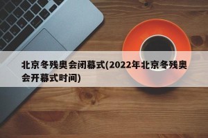 北京冬残奥会闭幕式(2022年北京冬残奥会开幕式时间)