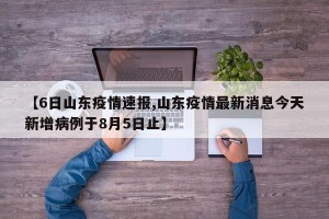 【6日山东疫情速报,山东疫情最新消息今天新增病例于8月5日止】