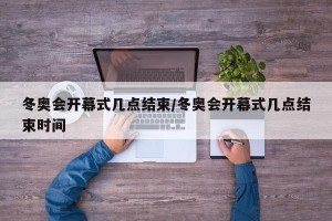 冬奥会开幕式几点结束/冬奥会开幕式几点结束时间
