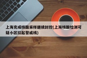 上海完成核酸采样继续封控(上海核酸检测可疑小区拉起警戒线)