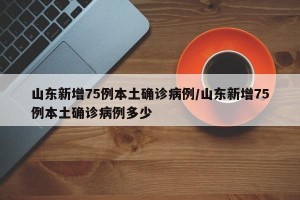 山东新增75例本土确诊病例/山东新增75例本土确诊病例多少