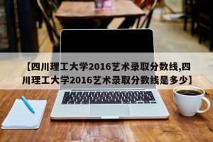 【四川理工大学2016艺术录取分数线,四川理工大学2016艺术录取分数线是多少】
