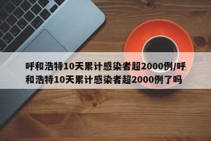 呼和浩特10天累计感染者超2000例/呼和浩特10天累计感染者超2000例了吗