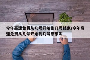 今年高速免费从几号开始到几号结束/今年高速免费从几号开始到几号结束呢